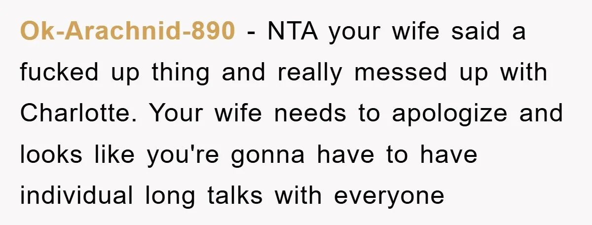 Ok-Arachnid-890 − NTA your wife said a fucked up thing and really messed up with Charlotte. Your wife needs to apologize and looks like you're gonna have to have individual...