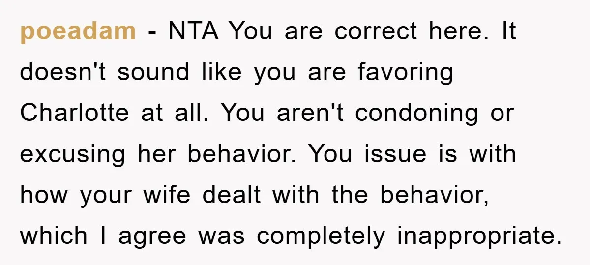 poeadam − NTA You are correct here. It doesn't sound like you are favoring Charlotte at all. You aren't condoning or excusing her behavior. You issue is with how your...