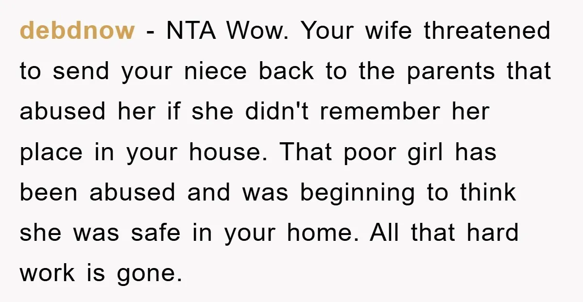debdnow − NTA Wow. Your wife threatened to send your niece back to the parents that abused her if she didn't remember her place in your house. That poor girl...