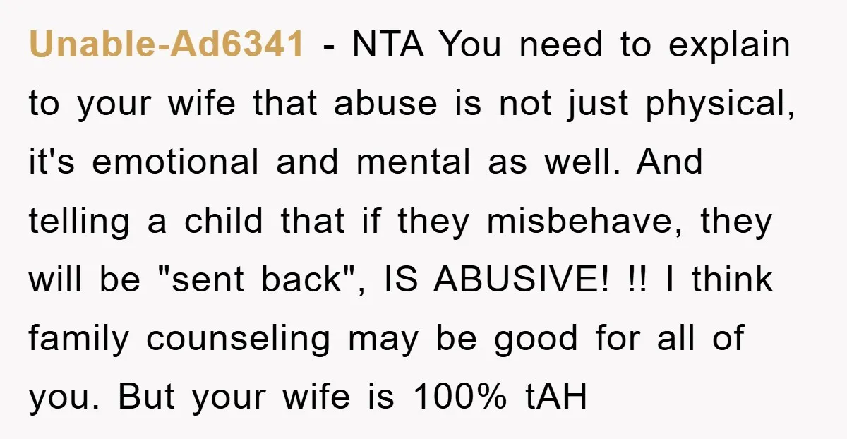 Unable-Ad6341 − NTA You need to explain to your wife that abuse is not just physical, it's emotional and mental as well. And telling a child that if they misbehave,...