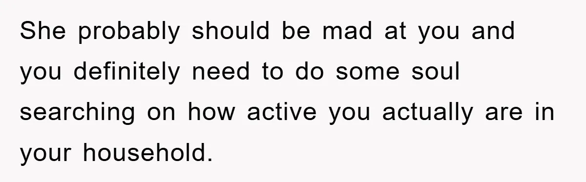 She probably should be mad at you and you definitely need to do some soul searching on how active you actually are in your household.