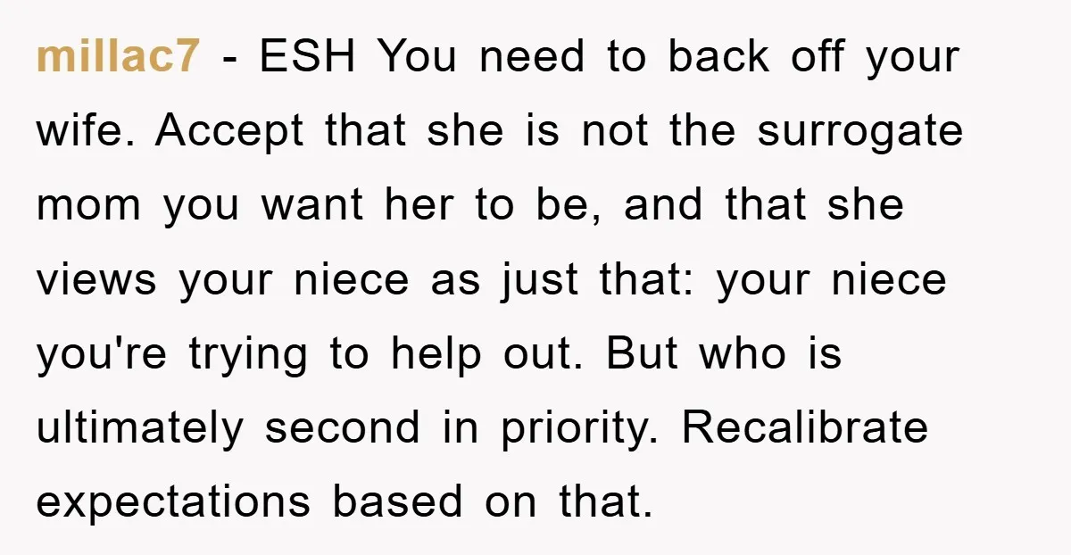 millac7 − ESH You need to back off your wife. Accept that she is not the surrogate mom you want her to be, and that she views your niece as...