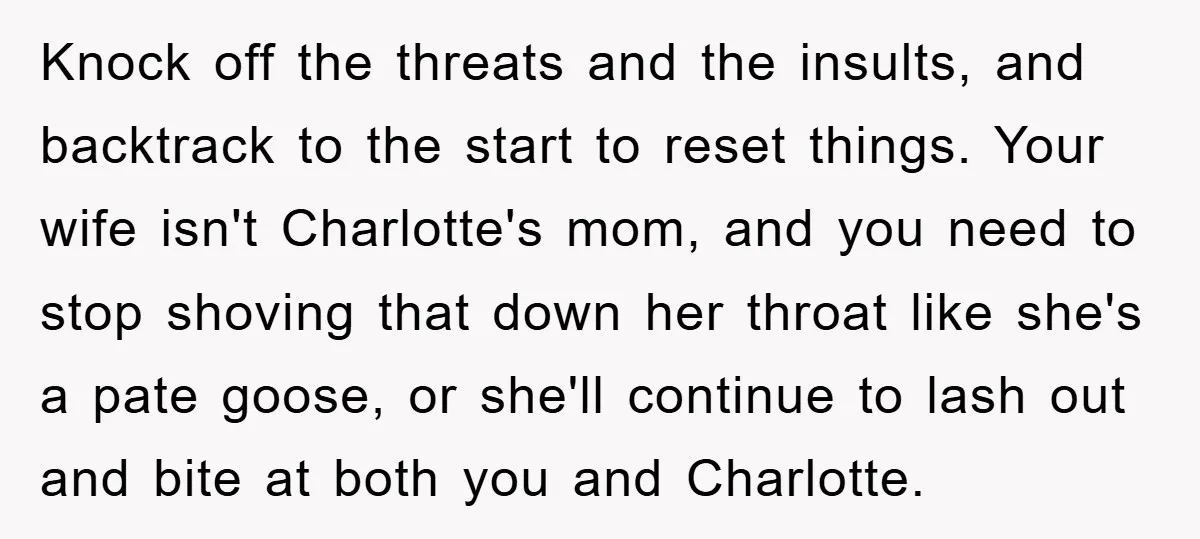 Knock off the threats and the insults, and backtrack to the start to reset things. Your wife isn't Charlotte's mom, and you need to stop shoving that down her throat...