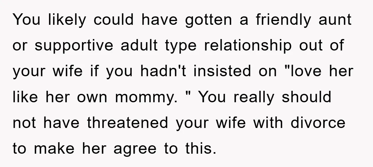 You likely could have gotten a friendly aunt or supportive adult type relationship out of your wife if you hadn't insisted on "love her like her own mommy. " You...