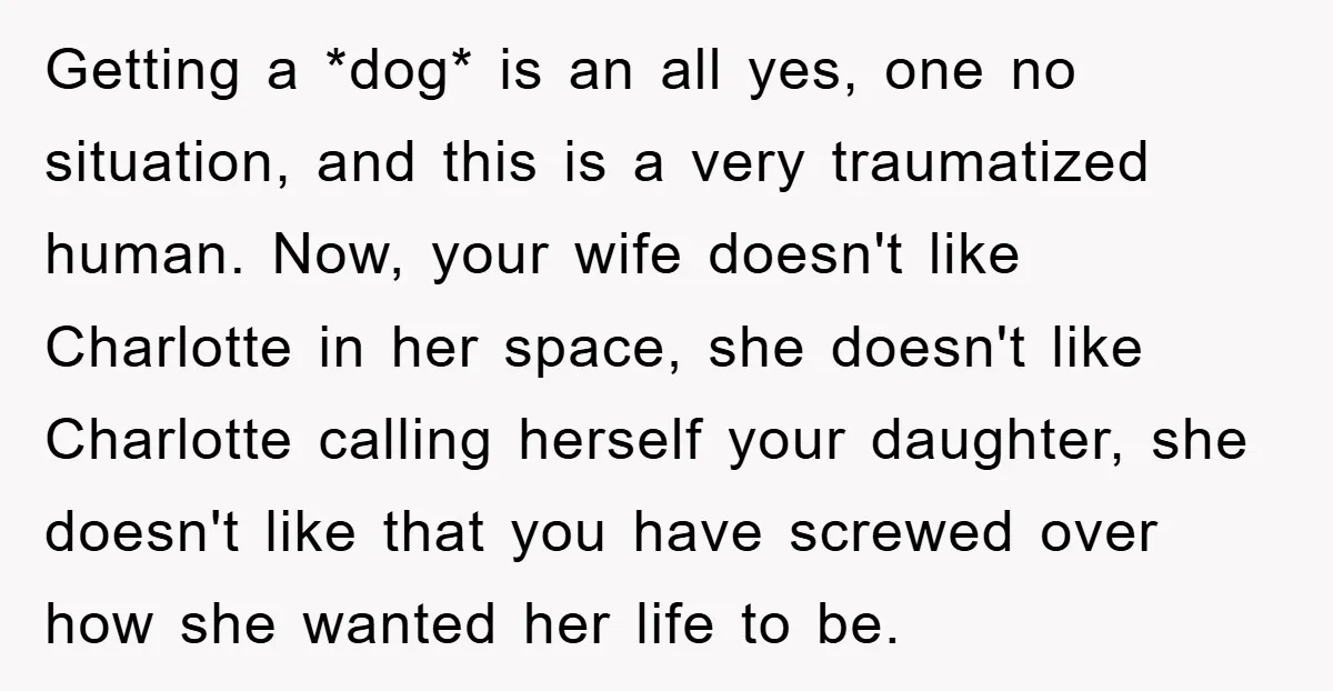Getting a *dog* is an all yes, one no situation, and this is a very traumatized human. Now, your wife doesn't like Charlotte in her space, she doesn't like Charlotte...