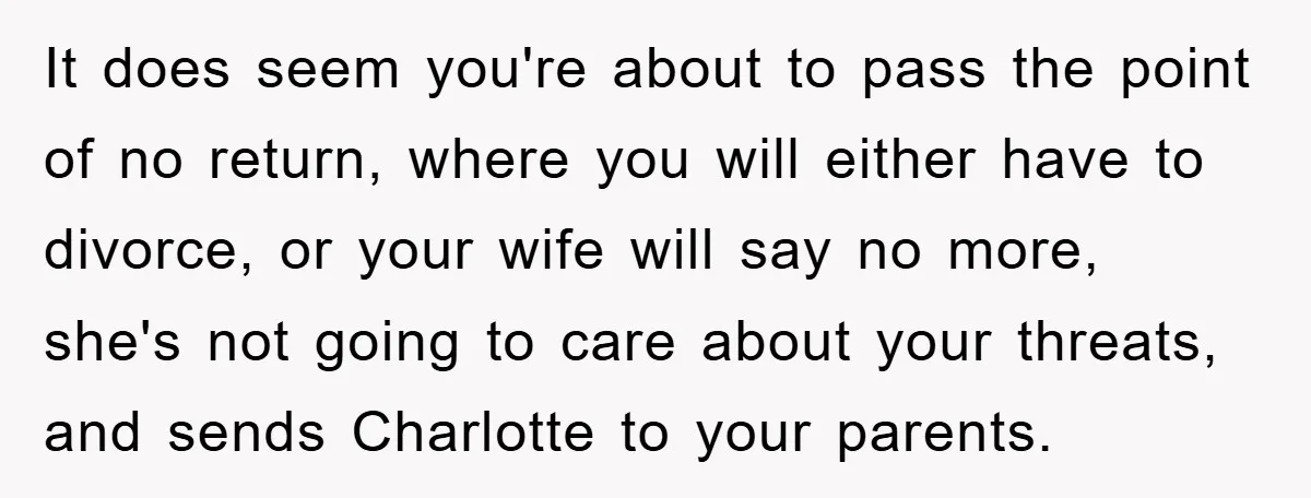 It does seem you're about to pass the point of no return, where you will either have to divorce, or your wife will say no more, she's not going to...