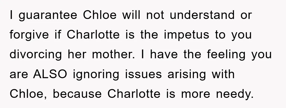 I guarantee Chloe will not understand or forgive if Charlotte is the impetus to you divorcing her mother. I have the feeling you are ALSO ignoring issues arising with Chloe,...