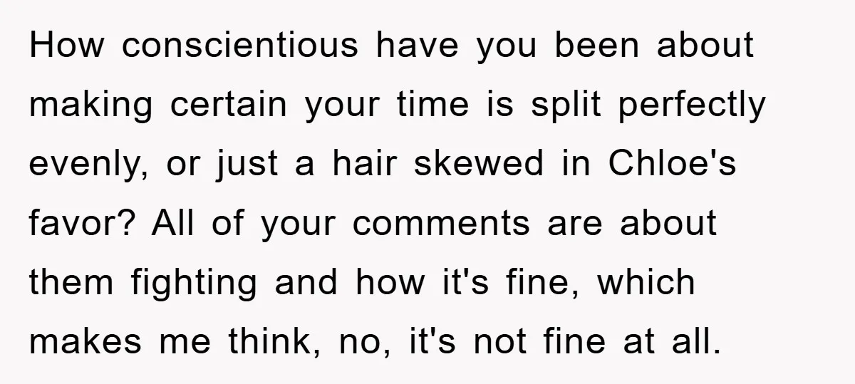 How conscientious have you been about making certain your time is split perfectly evenly, or just a hair skewed in Chloe's favor? All of your comments are about them fighting...
