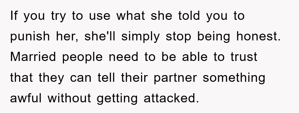 If you try to use what she told you to punish her, she'll simply stop being honest. Married people need to be able to trust that they can tell their...