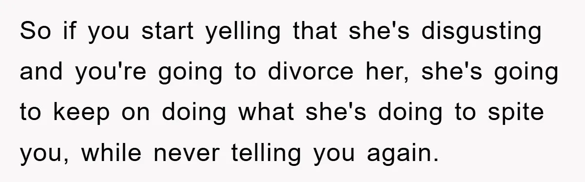 So if you start yelling that she's disgusting and you're going to divorce her, she's going to keep on doing what she's doing to spite you, while never telling you...