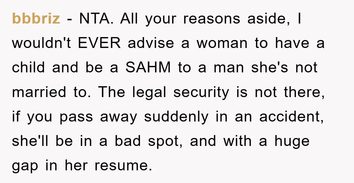 bbbriz − NTA. All your reasons aside, I wouldn't EVER advise a woman to have a child and be a SAHM to a man she's not married to. The legal...