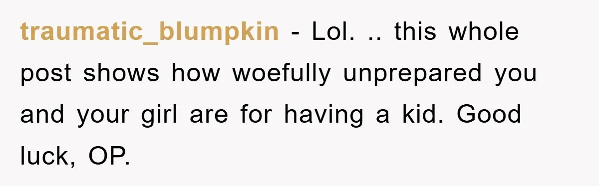 traumatic_blumpkin − Lol. .. this whole post shows how woefully unprepared you and your girl are for having a kid. Good luck, OP.
