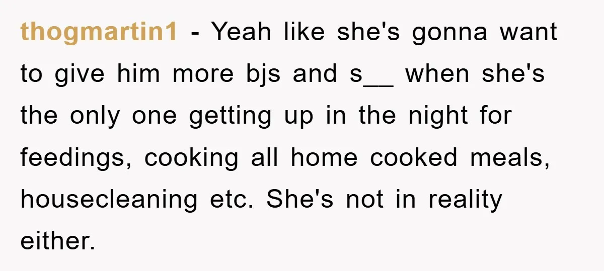 thogmartin1 − Yeah like she's gonna want to give him more bjs and s__ when she's the only one getting up in the night for feedings, cooking all home cooked...