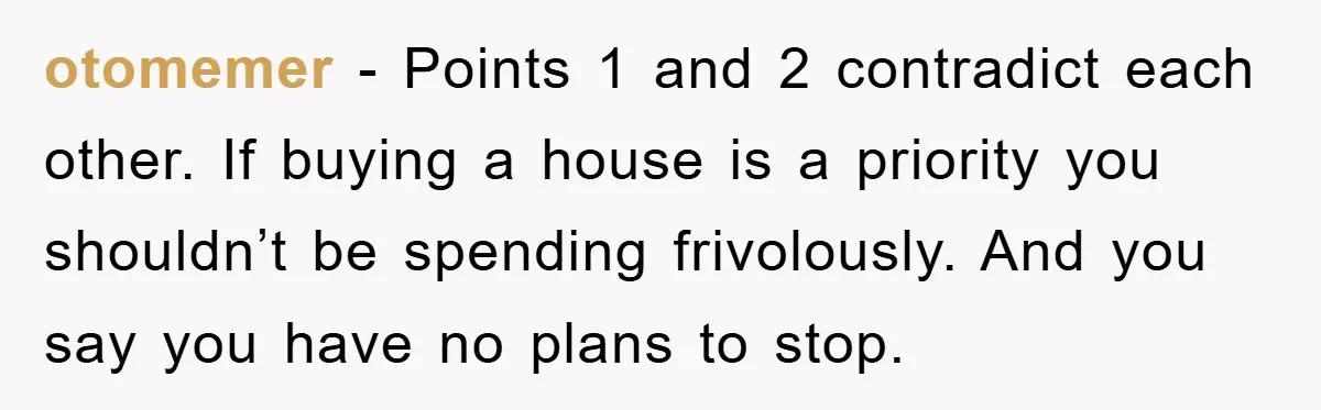 otomemer − Points 1 and 2 contradict each other. If buying a house is a priority you shouldn’t be spending frivolously. And you say you have no plans to stop.
