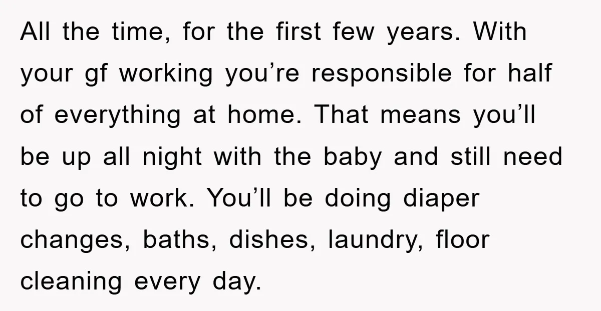 All the time, for the first few years. With your gf working you’re responsible for half of everything at home. That means you’ll be up all night with the baby...