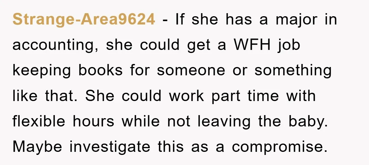 Strange-Area9624 − If she has a major in accounting, she could get a WFH job keeping books for someone or something like that. She could work part time with flexible...