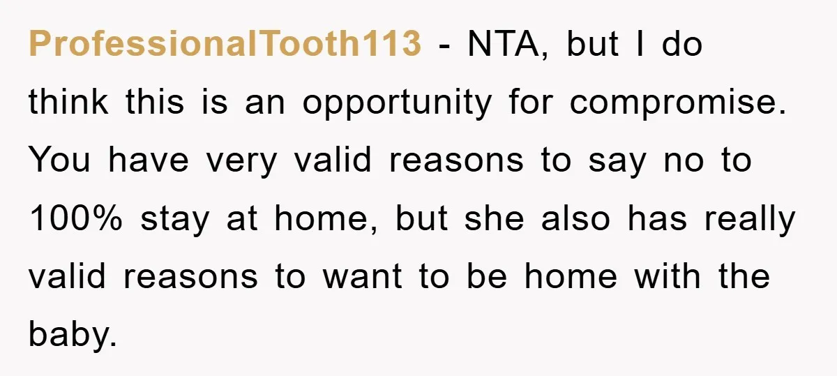 ProfessionalTooth113 − NTA, but I do think this is an opportunity for compromise. You have very valid reasons to say no to 100% stay at home, but she also has...