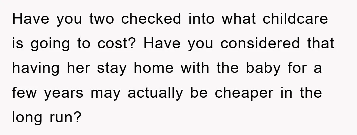 Have you two checked into what childcare is going to cost? Have you considered that having her stay home with the baby for a few years may actually be cheaper...