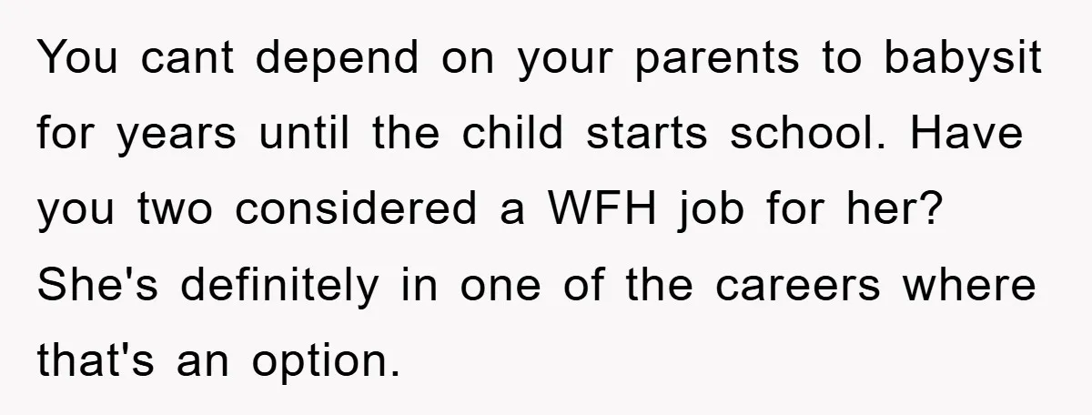 You cant depend on your parents to babysit for years until the child starts school. Have you two considered a WFH job for her? She's definitely in one of the...
