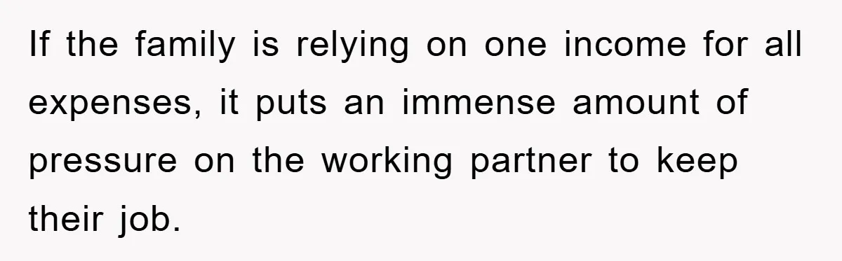 If the family is relying on one income for all expenses, it puts an immense amount of pressure on the working partner to keep their job.