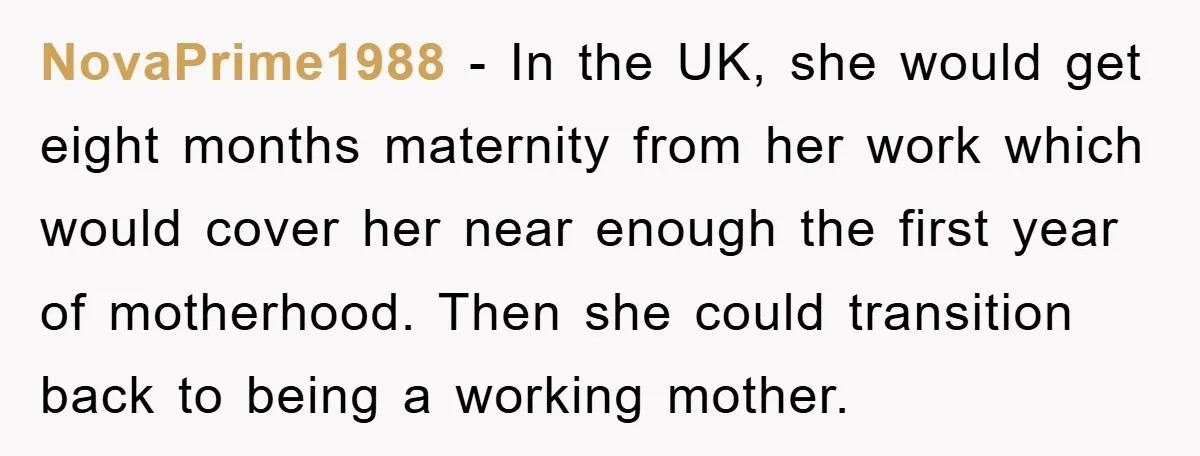 NovaPrime1988 − In the UK, she would get eight months maternity from her work which would cover her near enough the first year of motherhood. Then she could transition back...