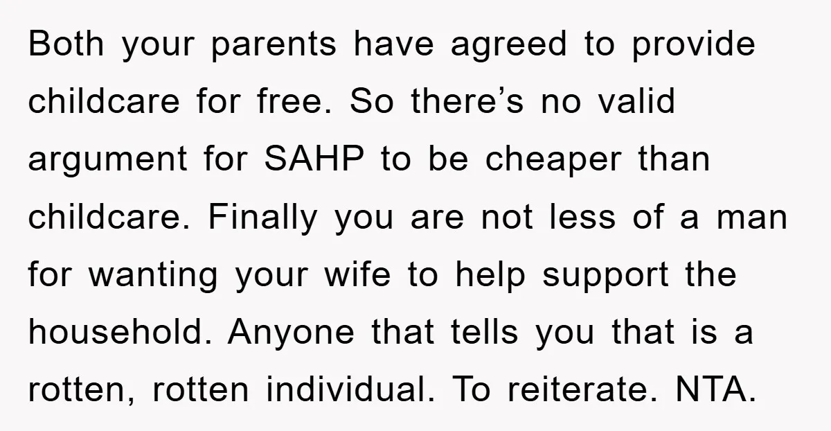 Both your parents have agreed to provide childcare for free. So there’s no valid argument for SAHP to be cheaper than childcare. Finally you are not less of a man...