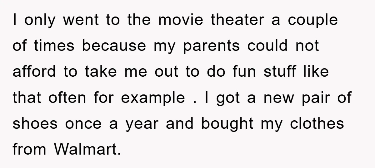 I only went to the movie theater a couple of times because my parents could not afford to take me out to do fun stuff like that often for example...