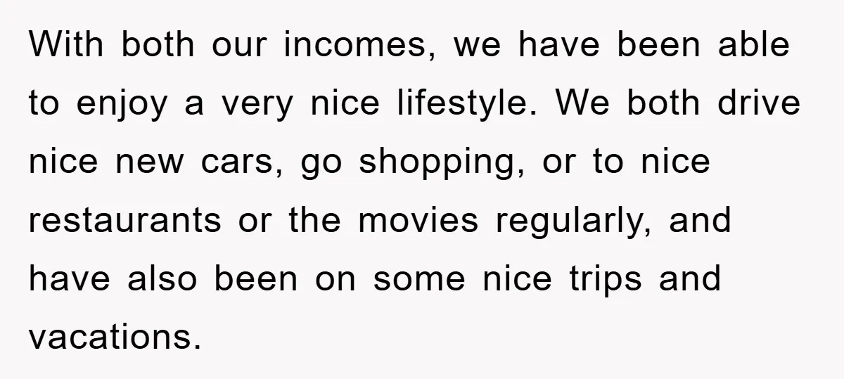 With both our incomes, we have been able to enjoy a very nice lifestyle. We both drive nice new cars, go shopping, or to nice restaurants or the movies regularly,...
