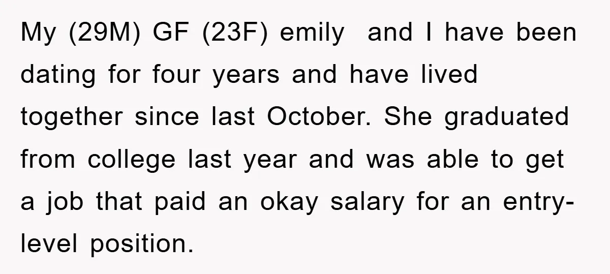 My (29M) GF (23F) emily and I have been dating for four years and have lived together since last October. She graduated from college last year and was able to...
