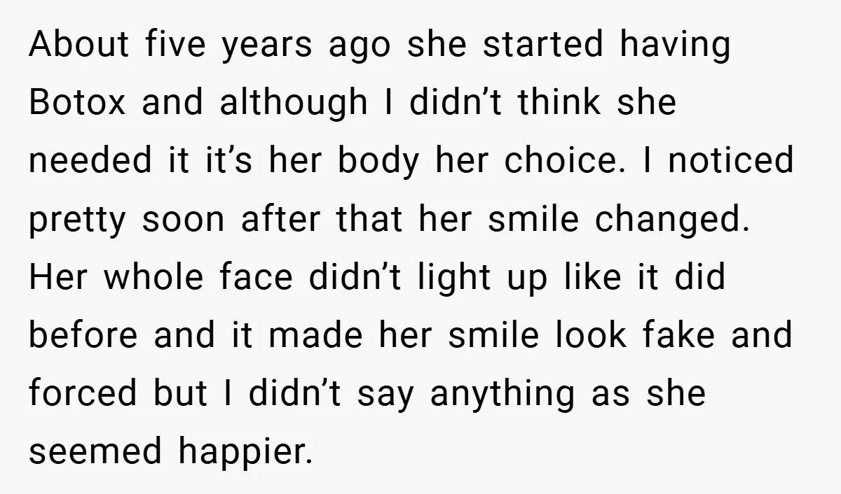 About five years ago she started having Botox and although I didn’t think she needed it it’s her body her choice. I noticed pretty soon after that her smile changed....
