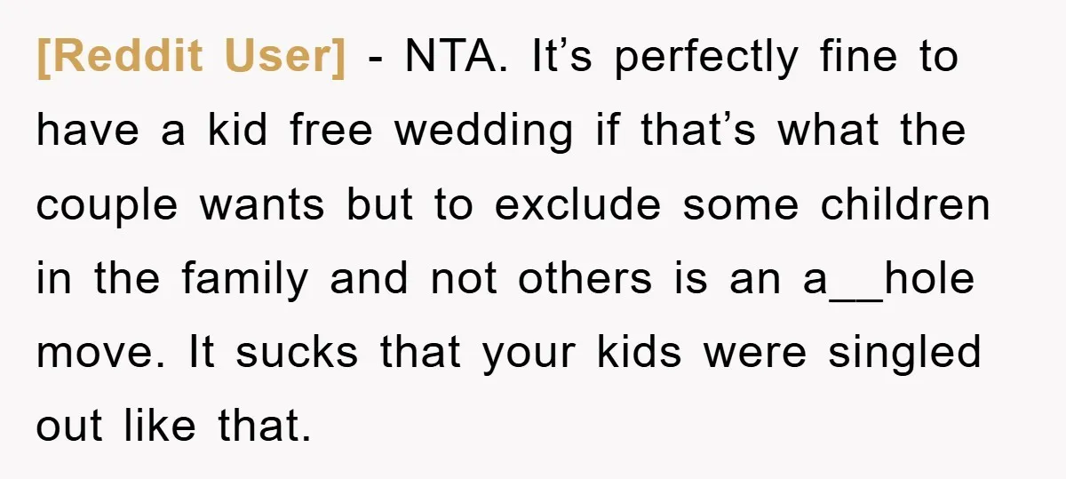 [Reddit User] − NTA. It’s perfectly fine to have a kid free wedding if that’s what the couple wants but to exclude some children in the family and not others...