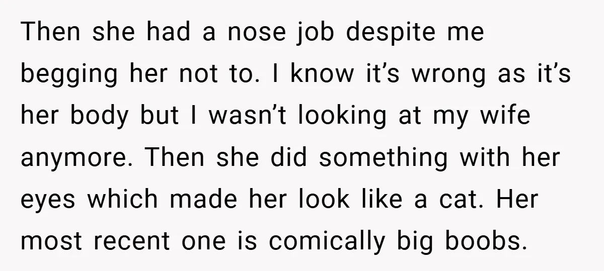 Then she had a nose job despite me begging her not to. I know it’s wrong as it’s her body but I wasn’t looking at my wife anymore. Then she...