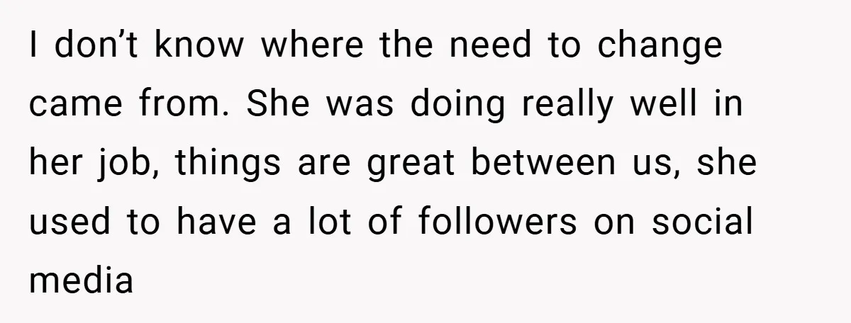 I don’t know where the need to change came from. She was doing really well in her job, things are great between us, she used to have a lot of...