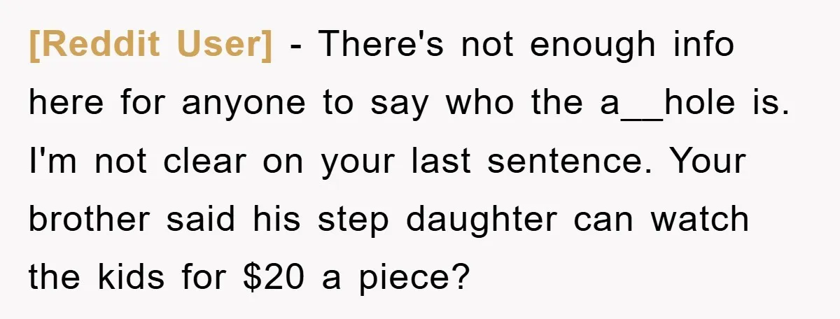 [Reddit User] − There's not enough info here for anyone to say who the a__hole is. I'm not clear on your last sentence. Your brother said his step daughter can...
