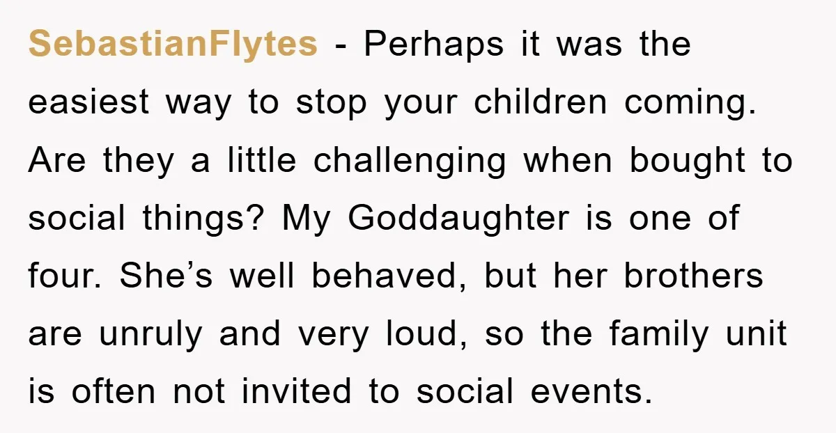SebastianFlytes − Perhaps it was the easiest way to stop your children coming. Are they a little challenging when bought to social things? My Goddaughter is one of four. She’s...