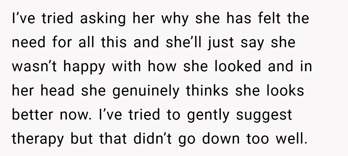 I’ve tried asking her why she has felt the need for all this and she’ll just say she wasn’t happy with how she looked and in her head she genuinely...