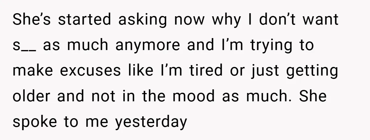 She’s started asking now why I don’t want s__ as much anymore and I’m trying to make excuses like I’m tired or just getting older and not in the mood...