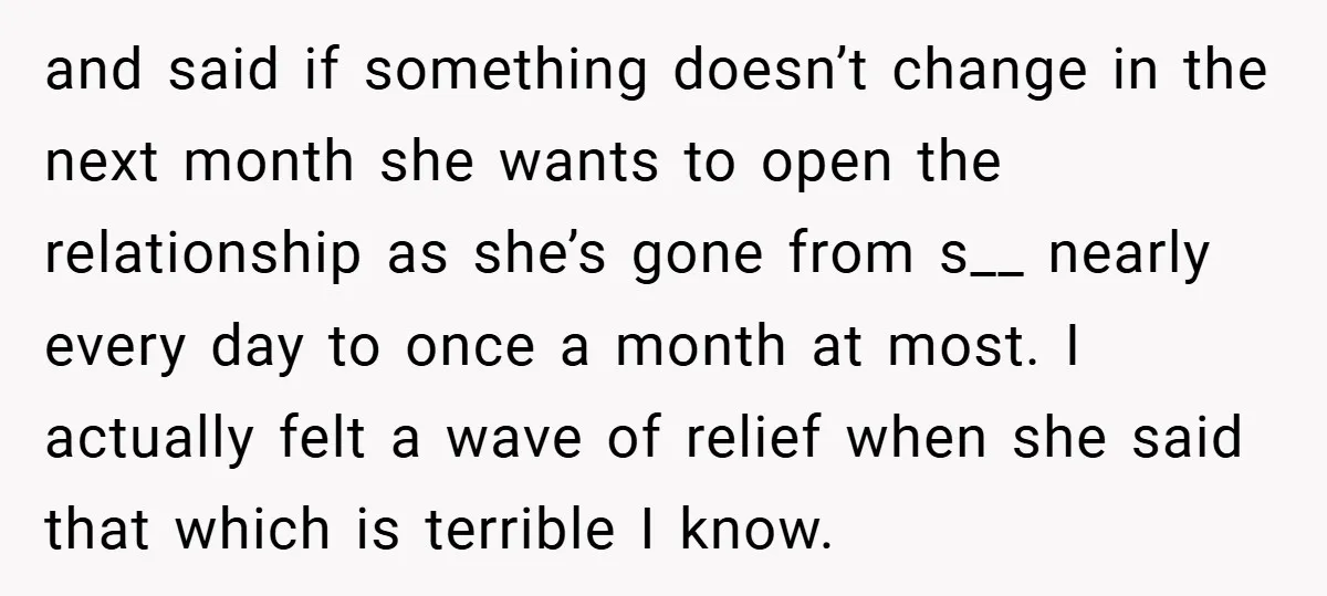 and said if something doesn’t change in the next month she wants to open the relationship as she’s gone from s__ nearly every day to once a month at most....