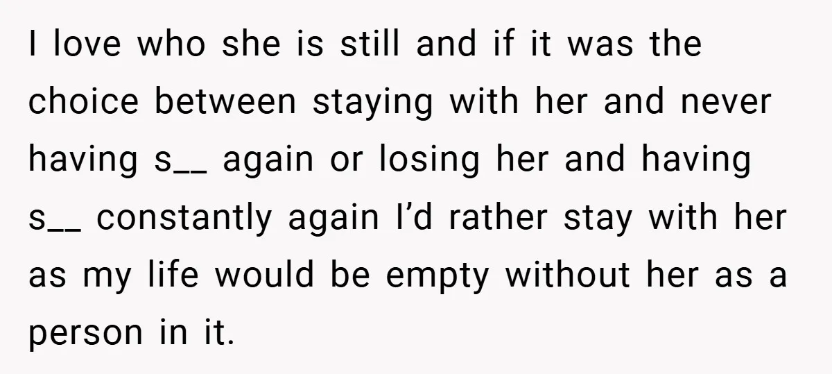 I love who she is still and if it was the choice between staying with her and never having s__ again or losing her and having s__ constantly again I’d...
