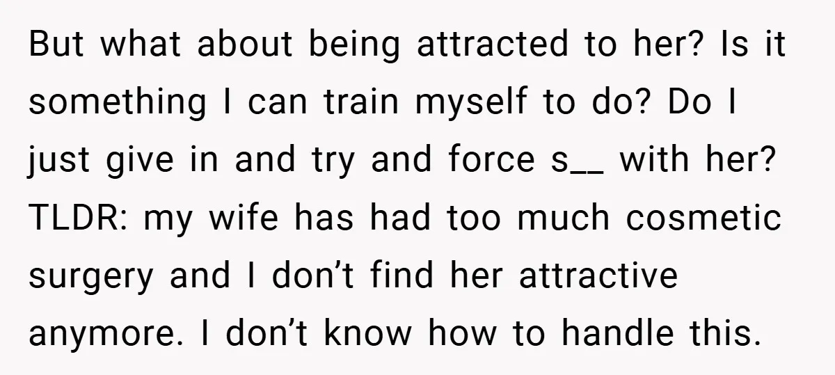 But what about being attracted to her? Is it something I can train myself to do? Do I just give in and try and force s__ with her? TLDR: my...