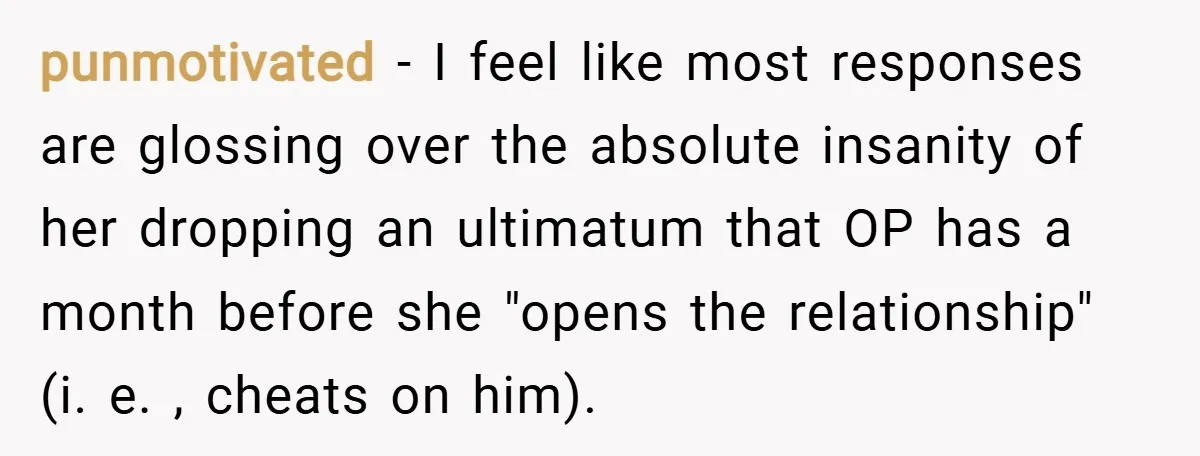 punmotivated − I feel like most responses are glossing over the absolute insanity of her dropping an ultimatum that OP has a month before she "opens the relationship" (i. e....