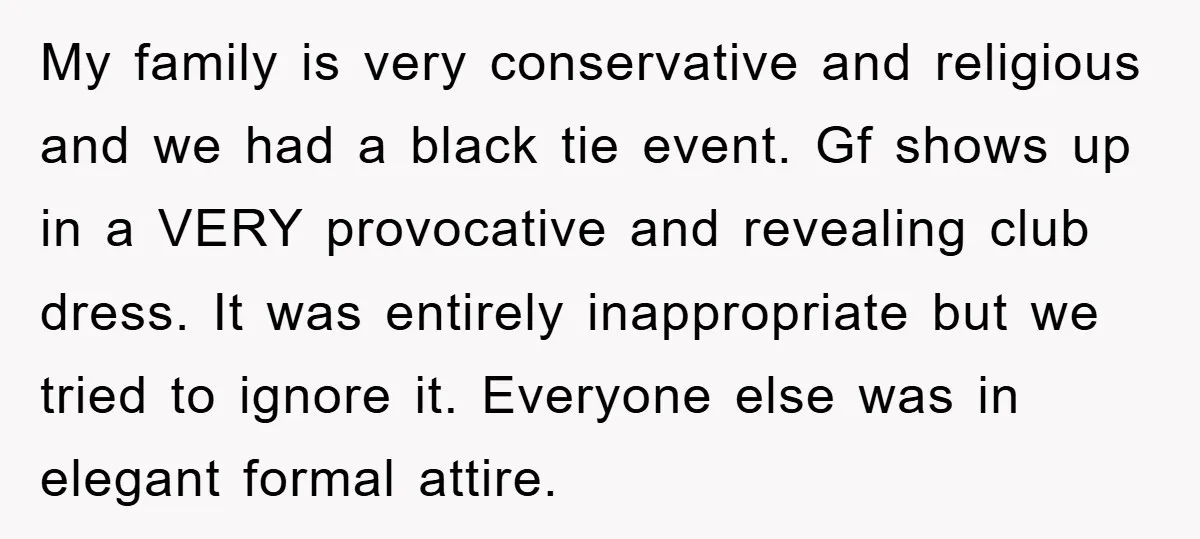 My family is very conservative and religious and we had a black tie event. Gf shows up in a VERY provocative and revealing club dress. It was entirely inappropriate but...