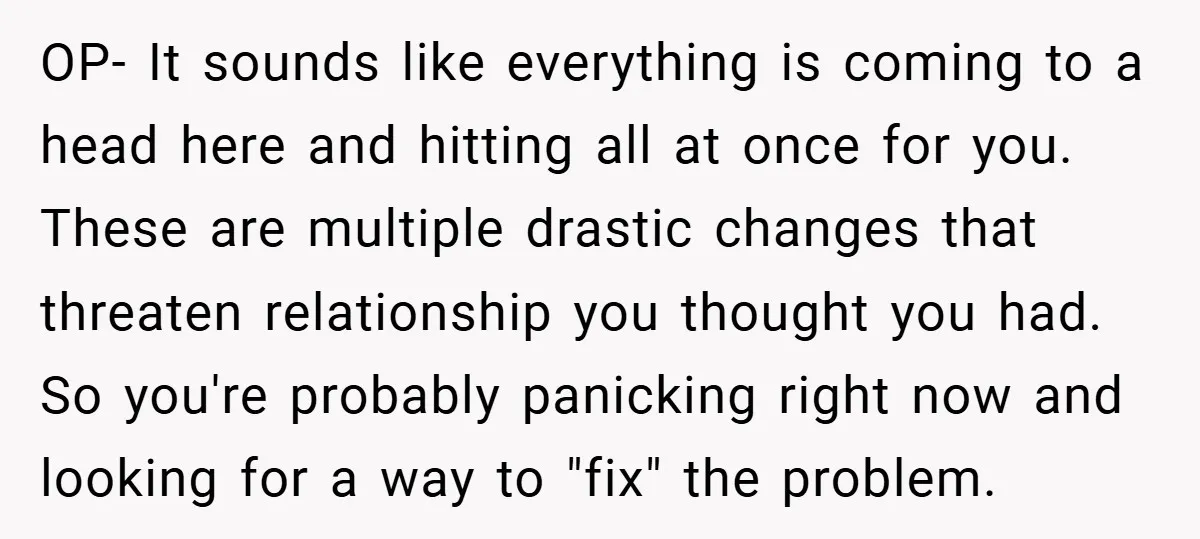 OP- It sounds like everything is coming to a head here and hitting all at once for you. These are multiple drastic changes that threaten relationship you thought you had....