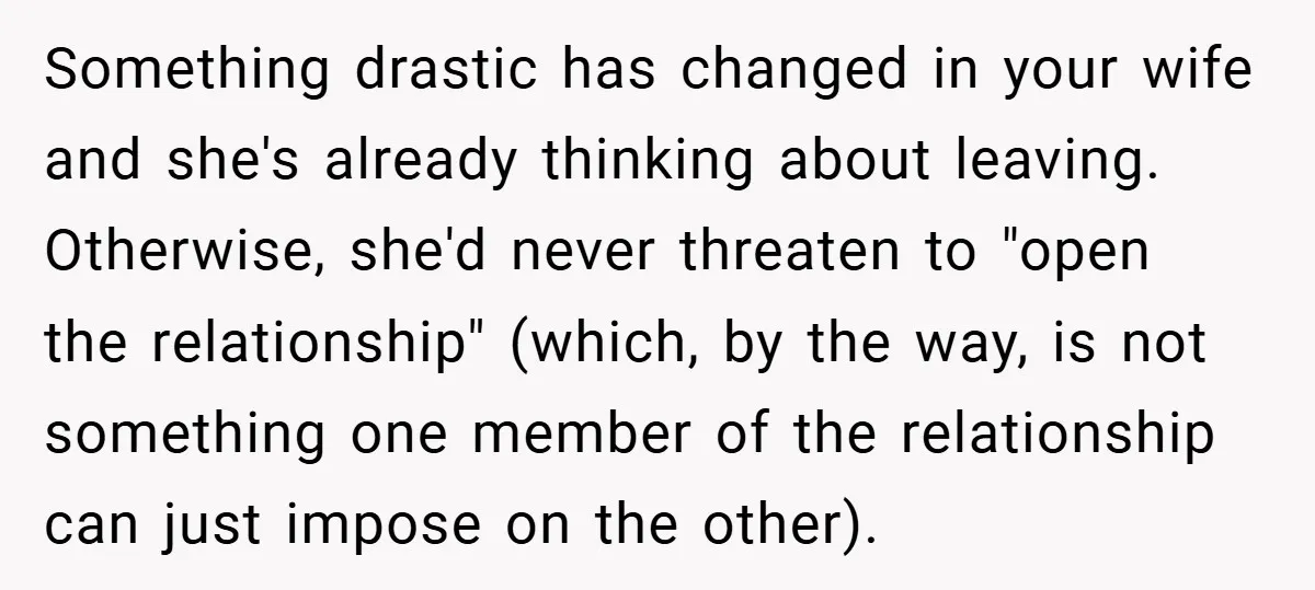 Something drastic has changed in your wife and she's already thinking about leaving. Otherwise, she'd never threaten to "open the relationship" (which, by the way, is not something one member...