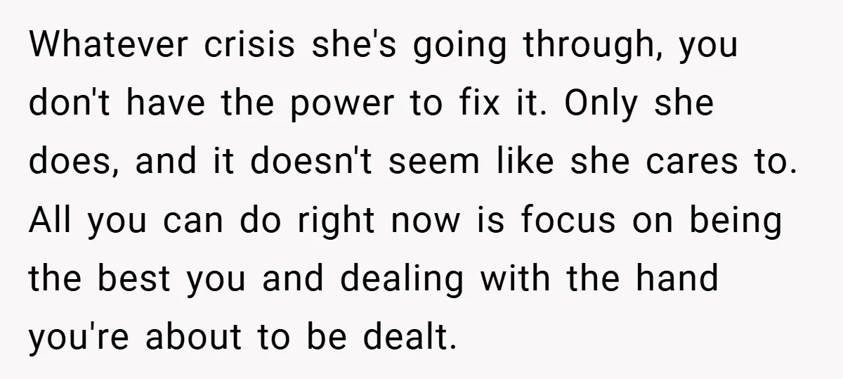Whatever crisis she's going through, you don't have the power to fix it. Only she does, and it doesn't seem like she cares to. All you can do right now...