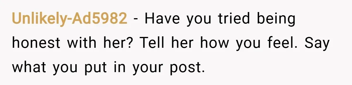 Unlikely-Ad5982 − Have you tried being honest with her? Tell her how you feel. Say what you put in your post.
