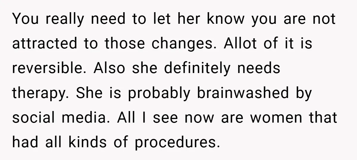 You really need to let her know you are not attracted to those changes. Allot of it is reversible. Also she definitely needs therapy. She is probably brainwashed by social...
