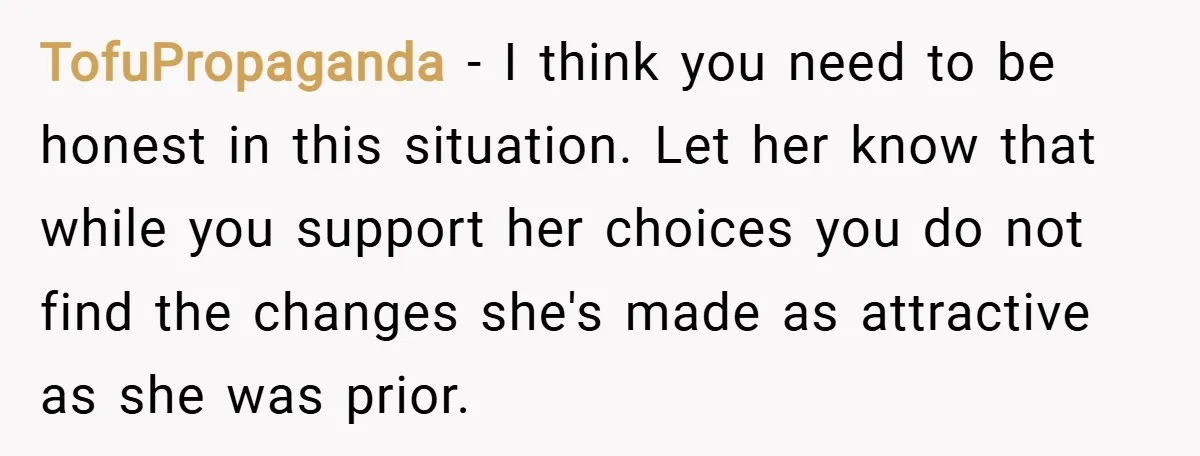 TofuPropaganda − I think you need to be honest in this situation. Let her know that while you support her choices you do not find the changes she's made as...