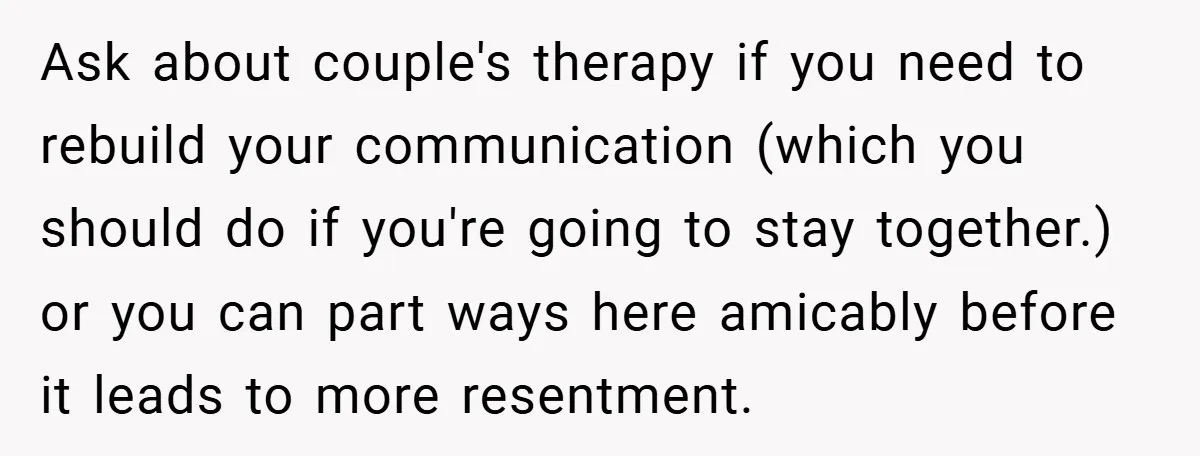 Ask about couple's therapy if you need to rebuild your communication (which you should do if you're going to stay together.) or you can part ways here amicably before it...
