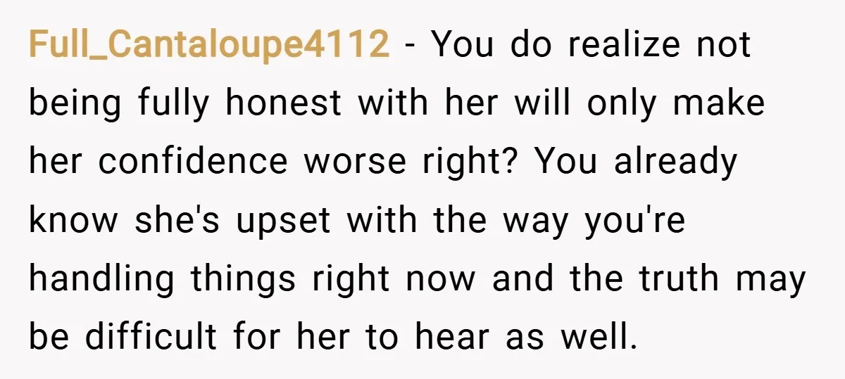 Full_Cantaloupe4112 − You do realize not being fully honest with her will only make her confidence worse right? You already know she's upset with the way you're handling things right...
